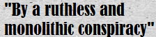 By a ruthless and monolithic conspiracy