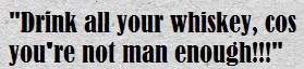 Drink all your whiskey cos you're not man enough!!!